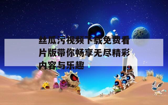 丝瓜污视频下载免费看片版带你畅享无尽精彩内容与乐趣