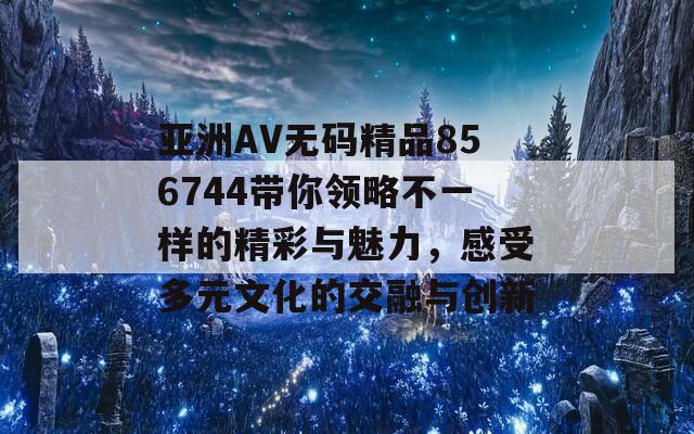 亚洲AV无码精品856744带你领略不一样的精彩与魅力，感受多元文化的交融与创新