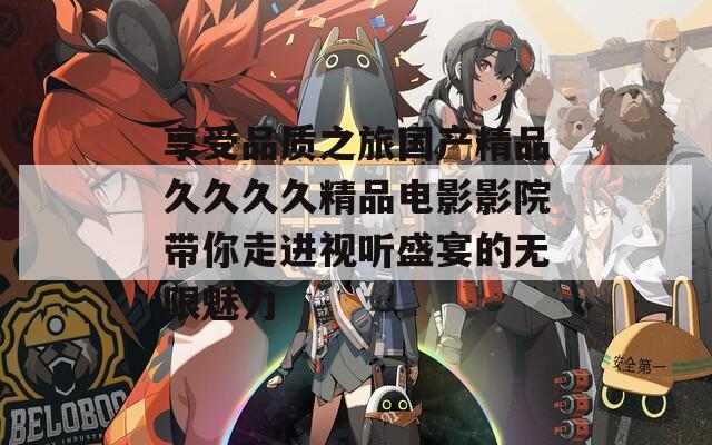 享受品质之旅国产精品久久久久精品电影影院带你走进视听盛宴的无限魅力