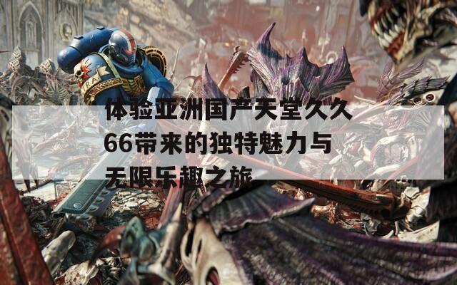 体验亚洲国产天堂久久66带来的独特魅力与无限乐趣之旅