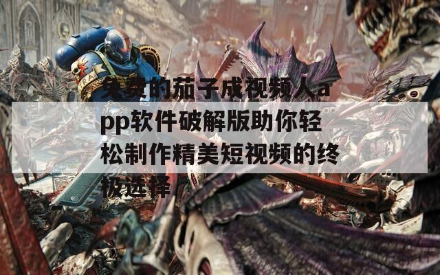 免费的茄子成视频人app软件破解版助你轻松制作精美短视频的终极选择