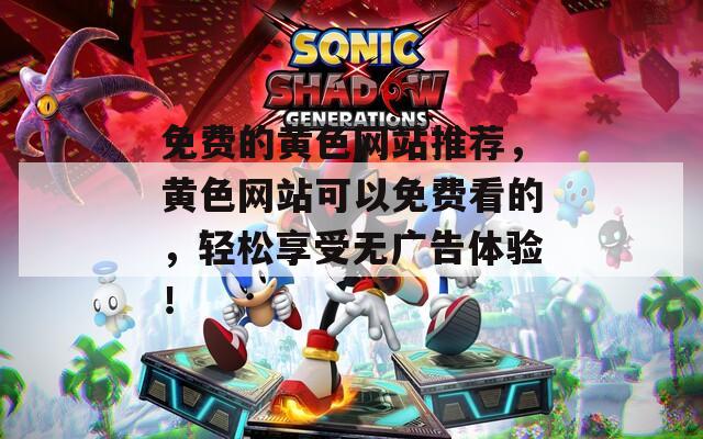 免费的黄色网站推荐，黄色网站可以免费看的，轻松享受无广告体验！