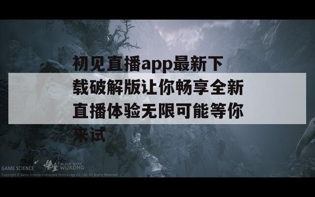 初见直播app最新下载破解版让你畅享全新直播体验无限可能等你来试