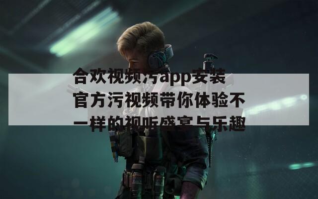 合欢视频污app安装官方污视频带你体验不一样的视听盛宴与乐趣