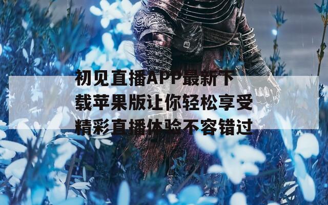 初见直播APP最新下载苹果版让你轻松享受精彩直播体验不容错过