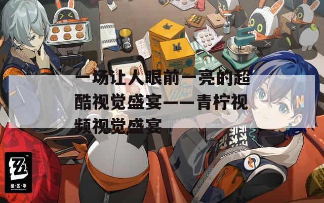 一场让人眼前一亮的超酷视觉盛宴——青柠视频视觉盛宴