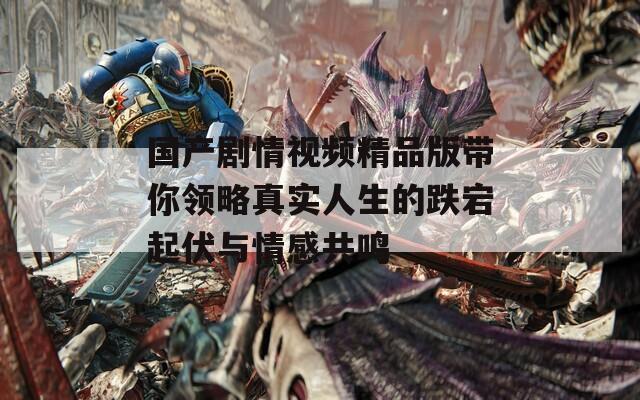 国产剧情视频精品版带你领略真实人生的跌宕起伏与情感共鸣