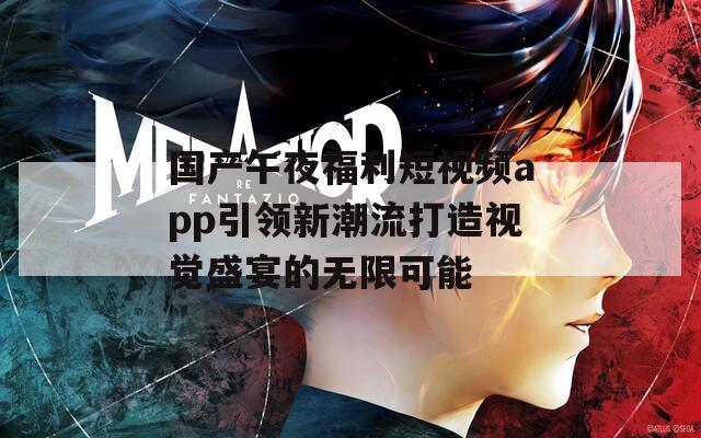 国产午夜福利短视频app引领新潮流打造视觉盛宴的无限可能