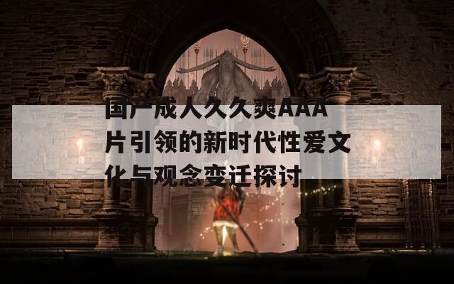 国产成人久久爽AAA片引领的新时代性爱文化与观念变迁探讨