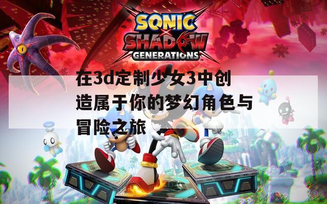 在3d定制少女3中创造属于你的梦幻角色与冒险之旅