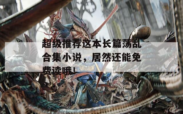 超级推荐这本长篇荡乱合集小说，居然还能免费读哦！