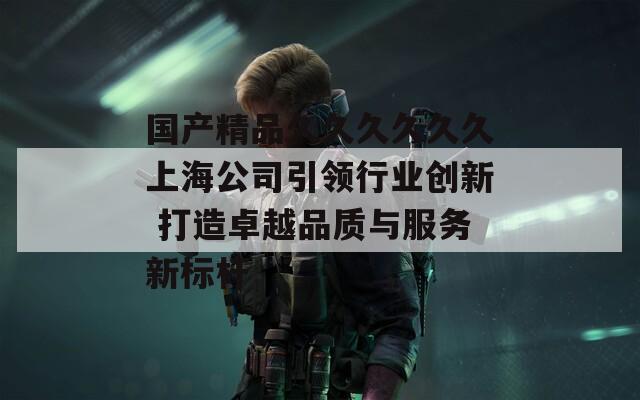 国产精品久久久久久久上海公司引领行业创新 打造卓越品质与服务新标杆