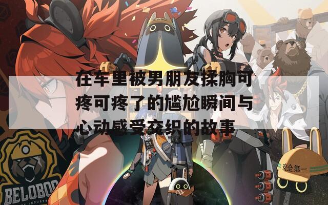在车里被男朋友揉胸可疼可疼了的尴尬瞬间与心动感受交织的故事