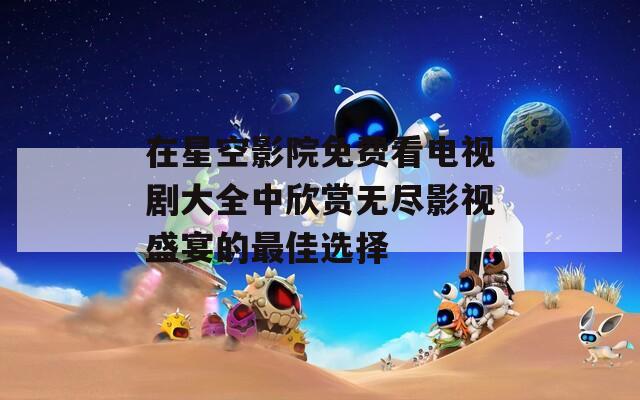在星空影院免费看电视剧大全中欣赏无尽影视盛宴的最佳选择