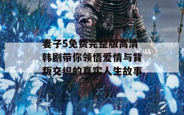 妻子5免费完整版高清韩剧带你领悟爱情与背叛交织的真实人生故事