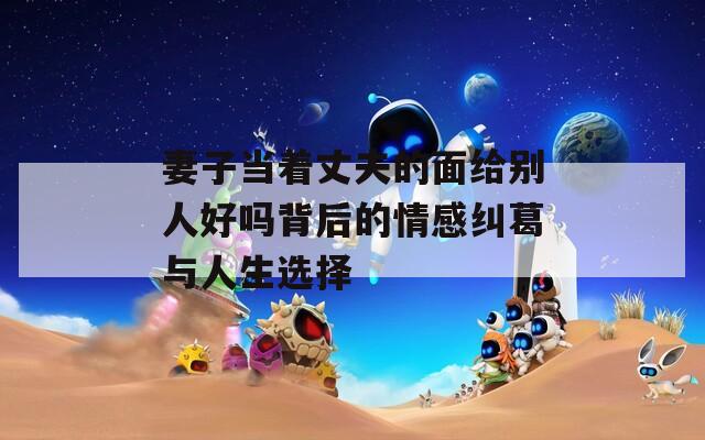 妻子当着丈夫的面给别人好吗背后的情感纠葛与人生选择
