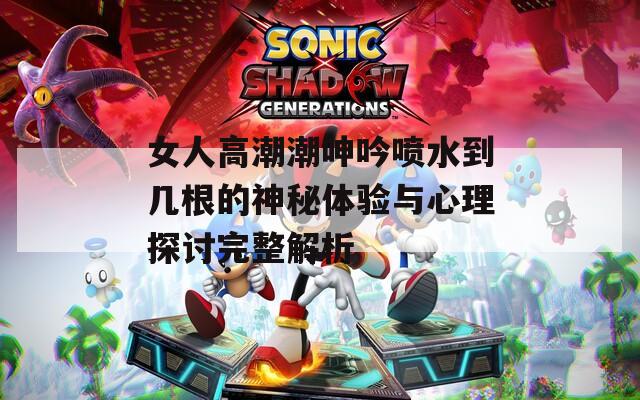 女人高潮潮呻吟喷水到几根的神秘体验与心理探讨完整解析