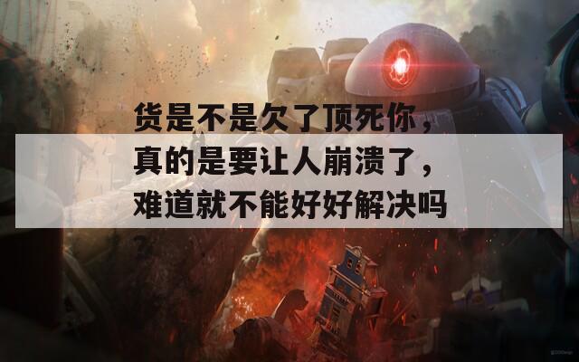 货是不是欠了顶死你，真的是要让人崩溃了，难道就不能好好解决吗？