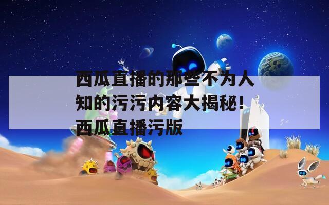 西瓜直播的那些不为人知的污污内容大揭秘！西瓜直播污版