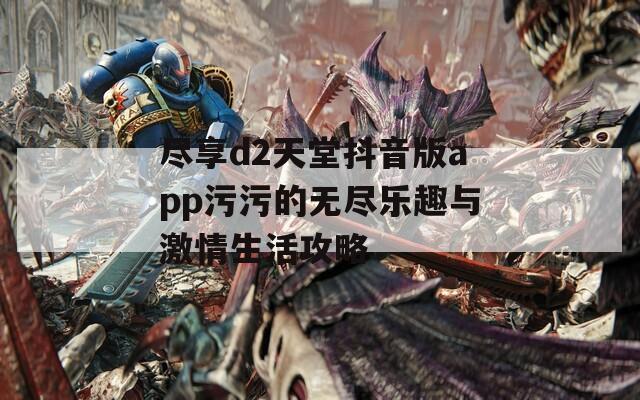 尽享d2天堂抖音版app污污的无尽乐趣与激情生活攻略
