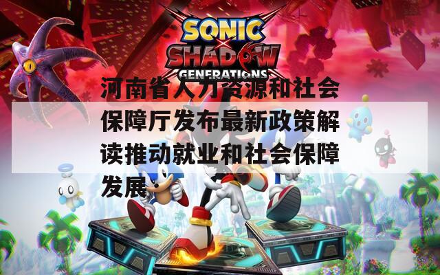 河南省人力资源和社会保障厅发布最新政策解读推动就业和社会保障发展