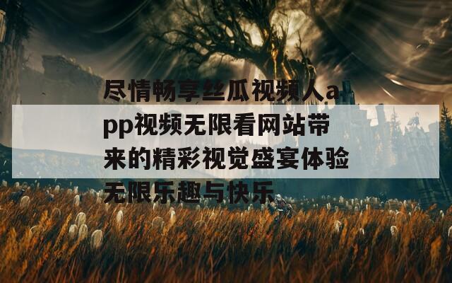 尽情畅享丝瓜视频人app视频无限看网站带来的精彩视觉盛宴体验无限乐趣与快乐