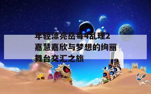 年轻漂亮岳每4乱理2嘉慧嘉欣与梦想的绚丽舞台交汇之旅