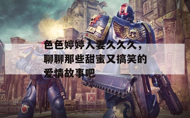 色色婷婷人妻久久久，聊聊那些甜蜜又搞笑的爱情故事吧