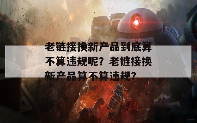 老链接换新产品到底算不算违规呢？老链接换新产品算不算违规？