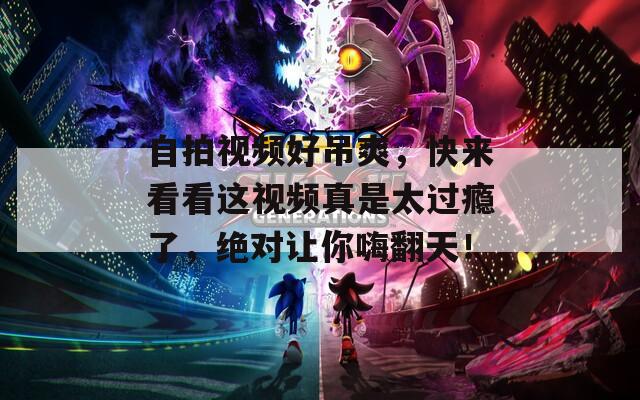 自拍视频好吊爽，快来看看这视频真是太过瘾了，绝对让你嗨翻天！