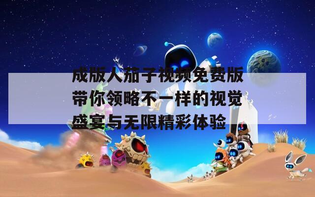 成版人茄子视频免费版带你领略不一样的视觉盛宴与无限精彩体验