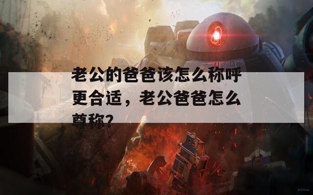 老公的爸爸该怎么称呼更合适，老公爸爸怎么尊称？