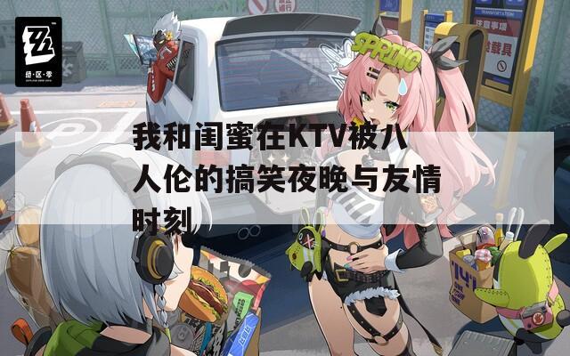 我和闺蜜在KTV被八人伦的搞笑夜晚与友情时刻