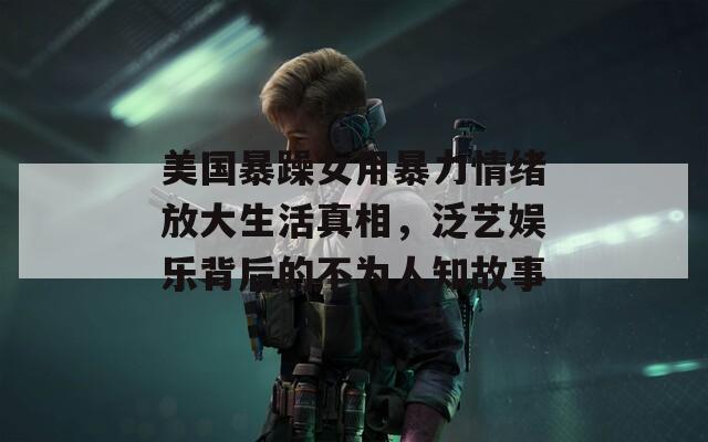美国暴躁女用暴力情绪放大生活真相，泛艺娱乐背后的不为人知故事