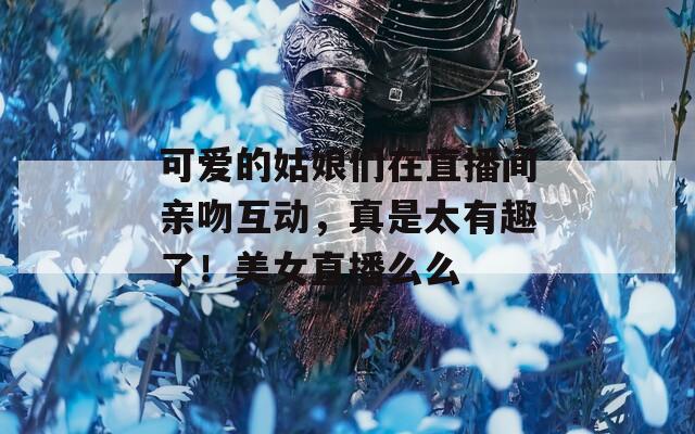 可爱的姑娘们在直播间亲吻互动，真是太有趣了！美女直播么么