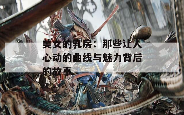 美女的乳房：那些让人心动的曲线与魅力背后的故事