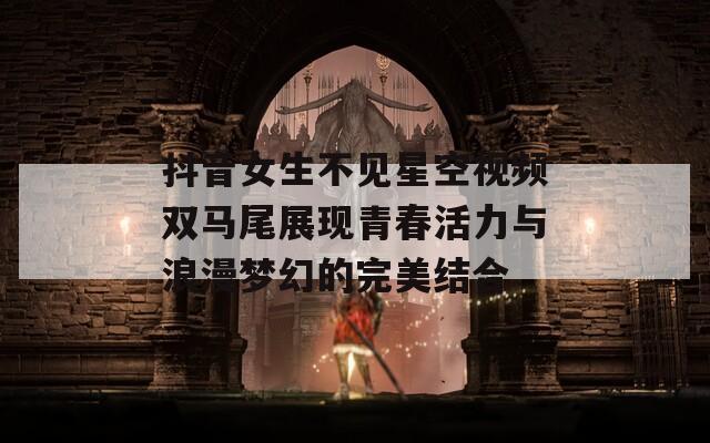 抖音女生不见星空视频双马尾展现青春活力与浪漫梦幻的完美结合