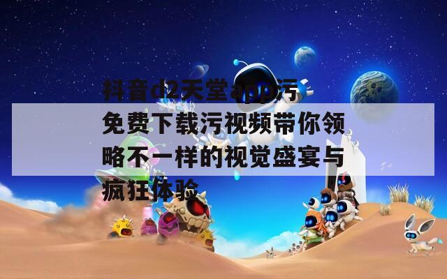 抖音d2天堂app污免费下载污视频带你领略不一样的视觉盛宴与疯狂体验