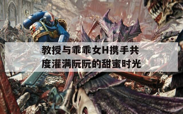 教授与乖乖女H携手共度灌满阮阮的甜蜜时光