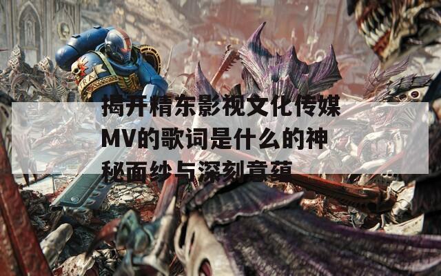 揭开精东影视文化传媒MV的歌词是什么的神秘面纱与深刻意蕴