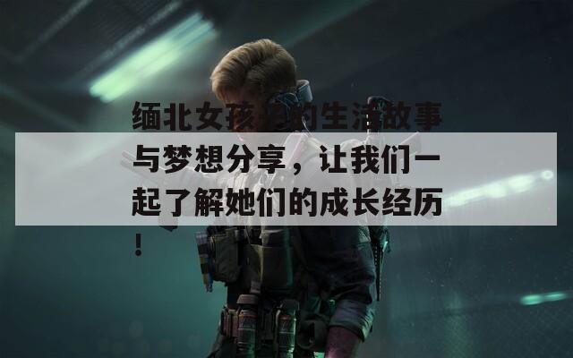 缅北女孩子的生活故事与梦想分享，让我们一起了解她们的成长经历！