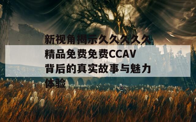 新视角揭示久久久久久精品免费免费CCAV背后的真实故事与魅力体验