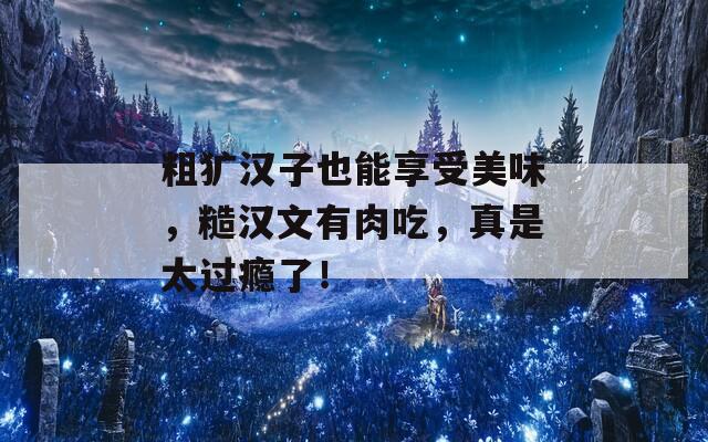 粗犷汉子也能享受美味，糙汉文有肉吃，真是太过瘾了！