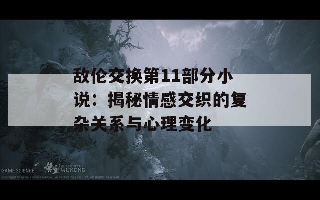 敌伦交换第11部分小说：揭秘情感交织的复杂关系与心理变化