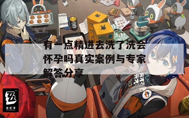有一点精进去洗了洗会怀孕吗真实案例与专家解答分享