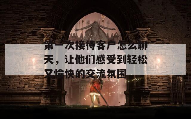第一次接待客户怎么聊天，让他们感受到轻松又愉快的交流氛围