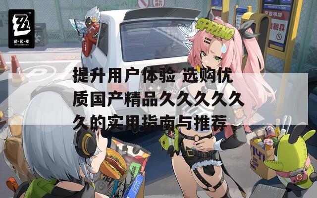 提升用户体验 选购优质国产精品久久久久久久的实用指南与推荐