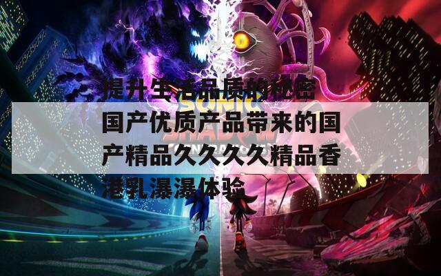 提升生活品质的秘密 国产优质产品带来的国产精品久久久久精品香港乳瀑瀑体验