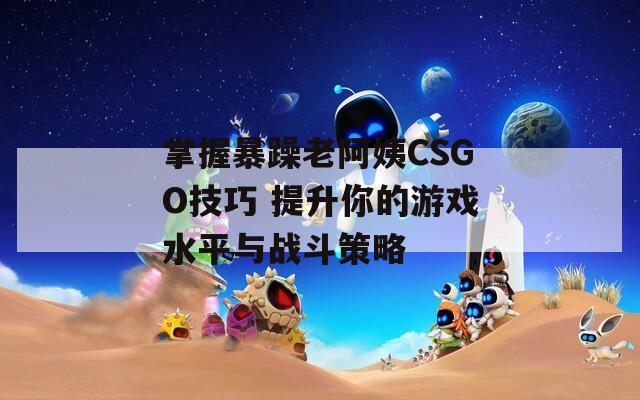 掌握暴躁老阿姨CSGO技巧 提升你的游戏水平与战斗策略