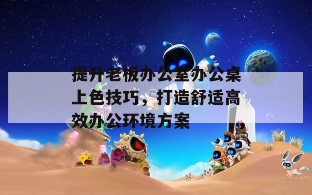 提升老板办公室办公桌上色技巧，打造舒适高效办公环境方案